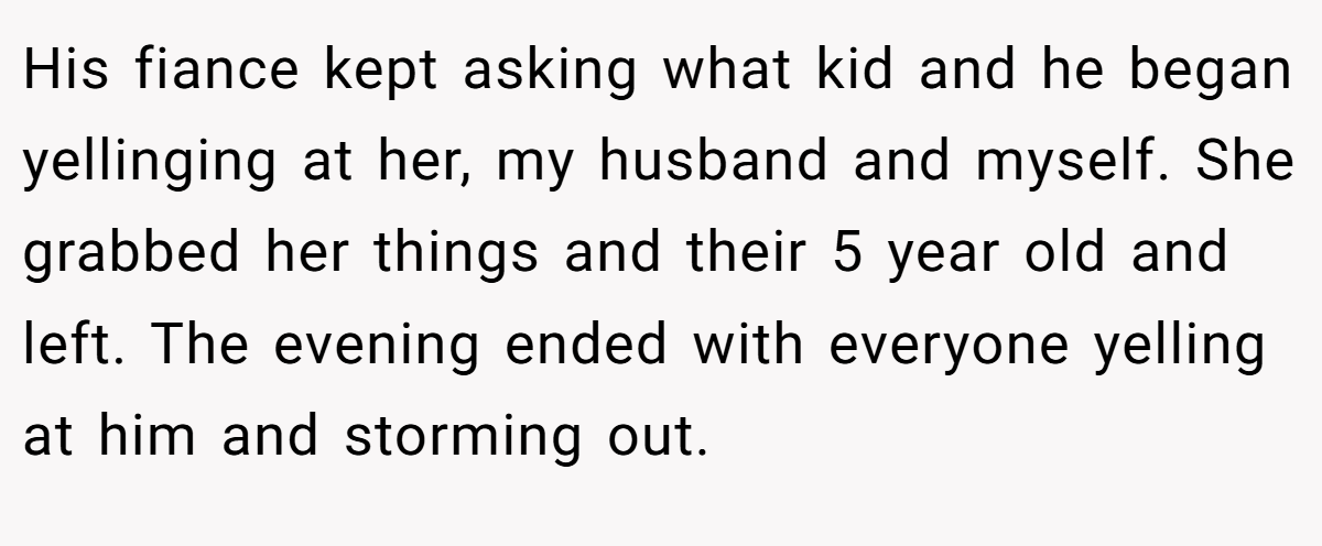His fiance kept asking what kid and he began yellinging at her, my husband and myself. She grabbed her things and their 5 year old and left. The evening ended with everyone yelling at him and storming out.