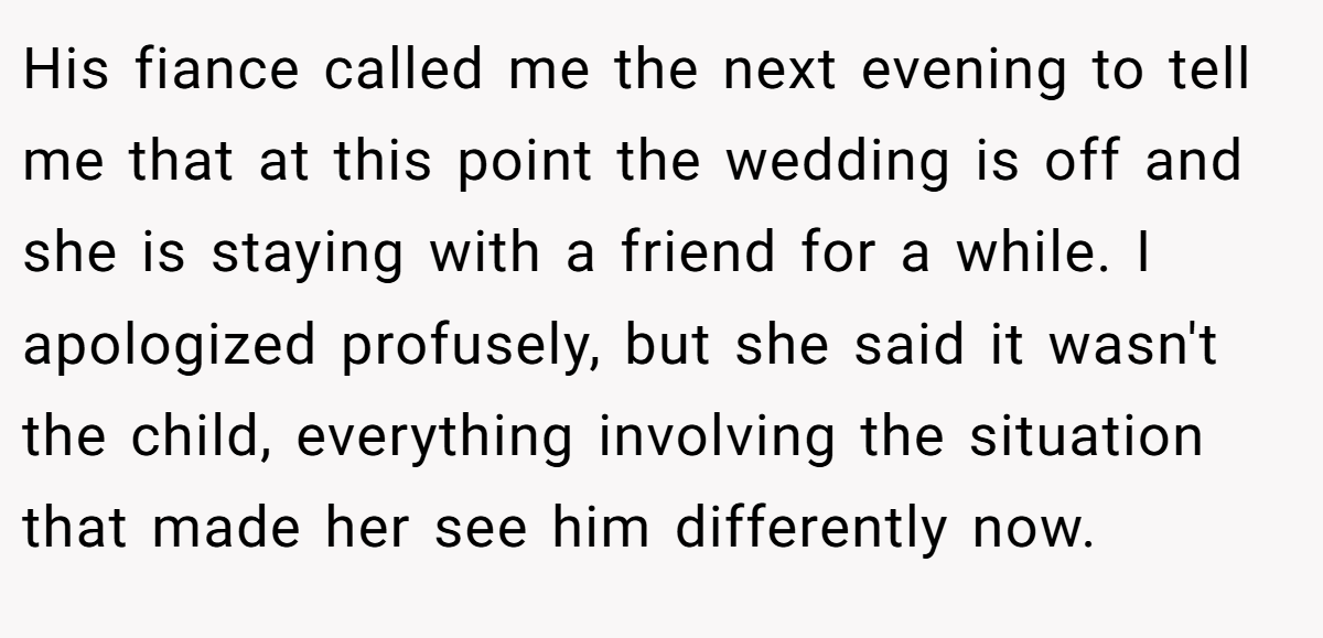 His fiance called me the next evening to tell me that at this point the wedding is off and she is staying with a friend for a while. I apologized profusely, but she said it wasn't the child, everything involving the situation that made her see him differently now.