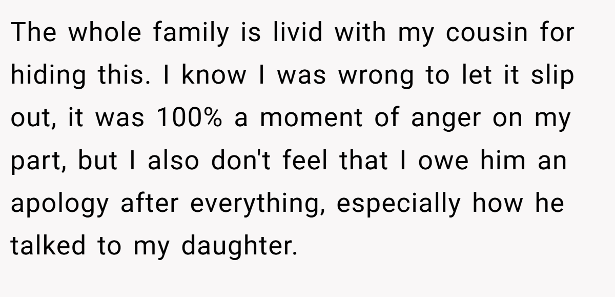 The whole family is livid with my cousin for hiding this. I know I was wrong to let it slip out, it was 100% a moment of anger on my part, but I also don't feel that I owe him an apology after everything, especially how he talked to my daughter.