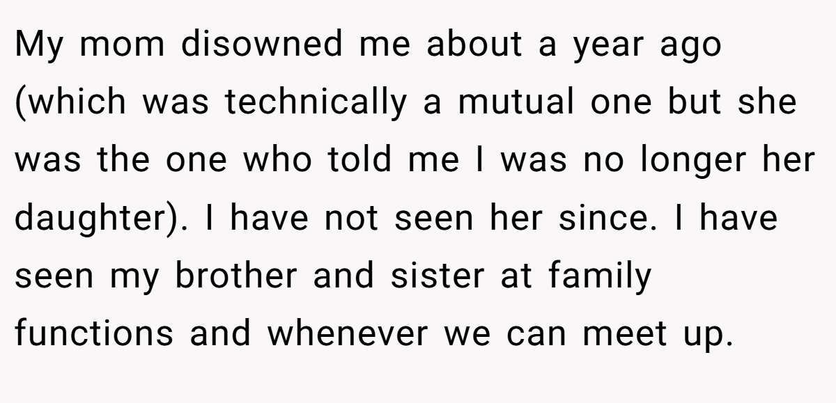 My mom disowned me about a year ago (which was technically a mutual one but she was the one who told me I was no longer her daughter). I have not seen her since. I have seen my brother and sister at family functions and whenever we can meet up.