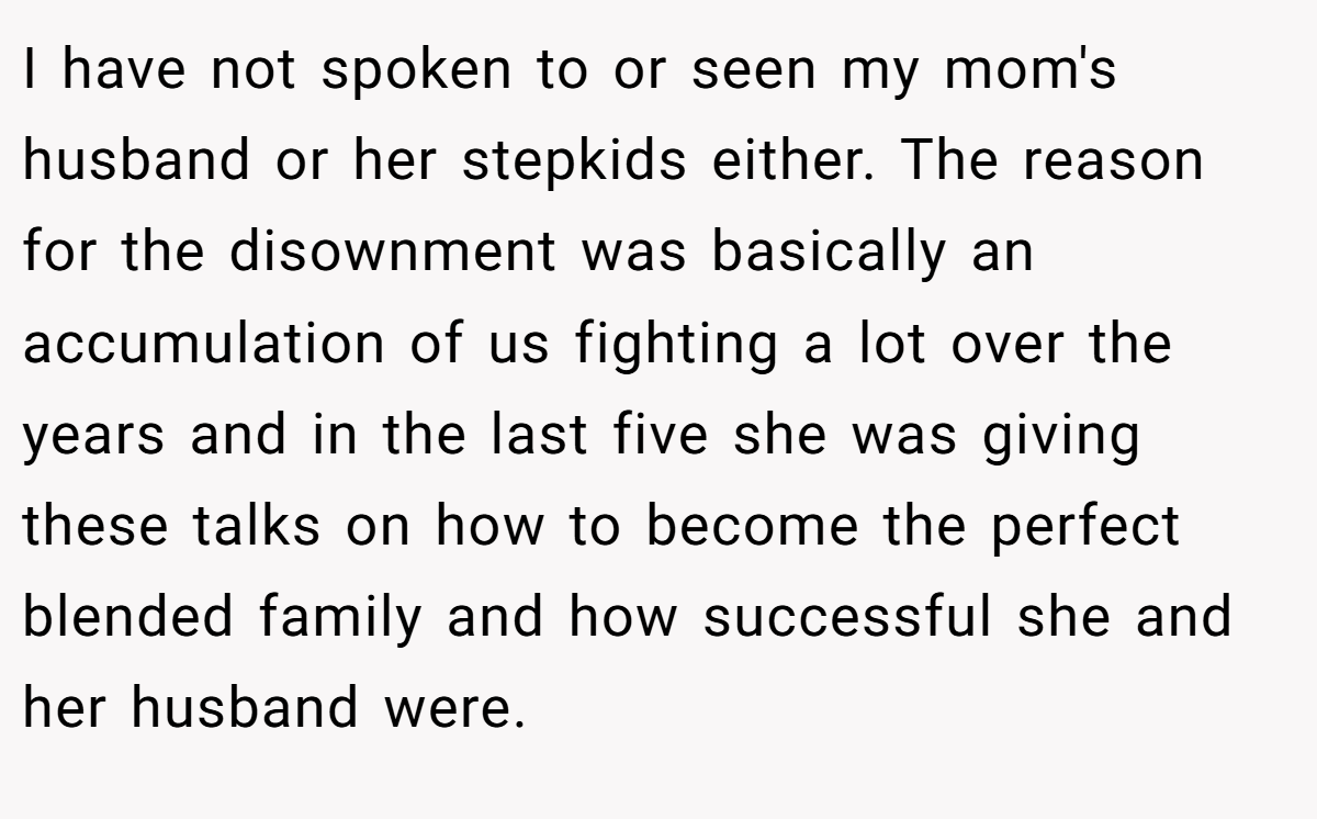 I have not spoken to or seen my mom's husband or her stepkids either. The reason for the disownment was basically an accumulation of us fighting a lot over the years and in the last five she was giving these talks on how to become the perfect blended family and how successful she and her husband were.