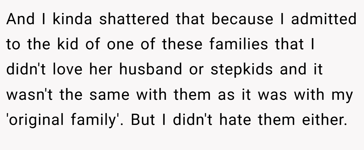 And I kinda shattered that because I admitted to the kid of one of these families that I didn't love her husband or stepkids and it wasn't the same with them as it was with my 'original family'. But I didn't hate them either.