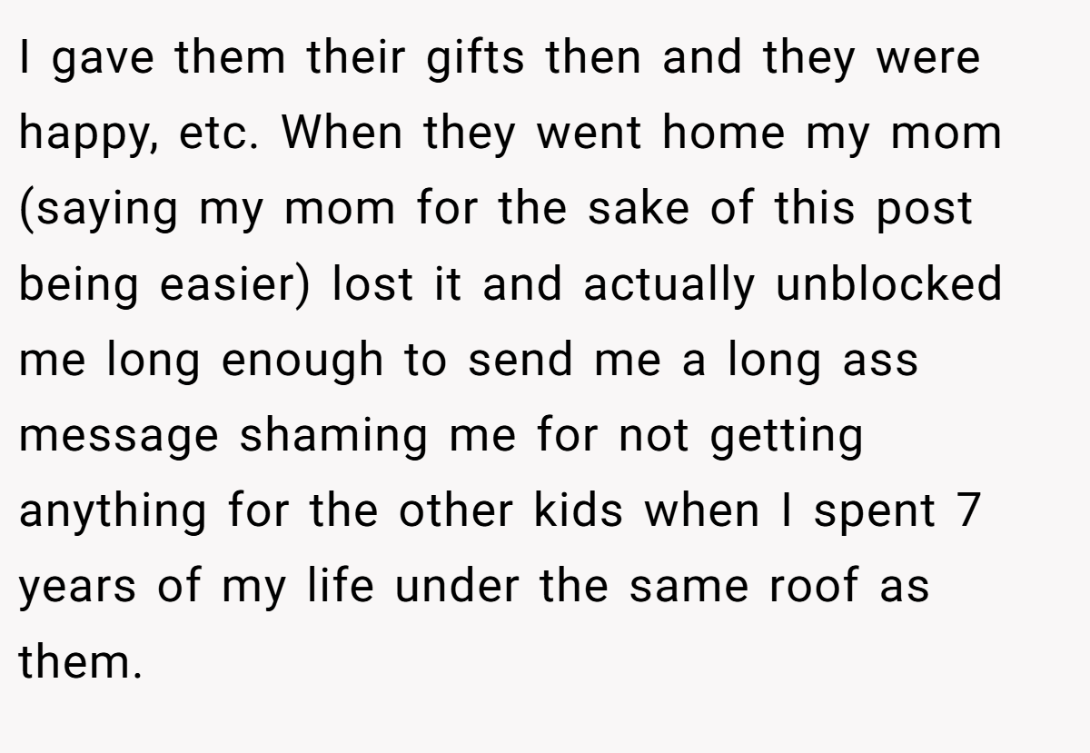 I gave them their gifts then and they were happy, etc. When they went home my mom (saying my mom for the sake of this post being easier) lost it and actually unblocked me long enough to send me a long ass message shaming me for not getting anything for the other kids when I spent 7 years of my life under the same roof as them.