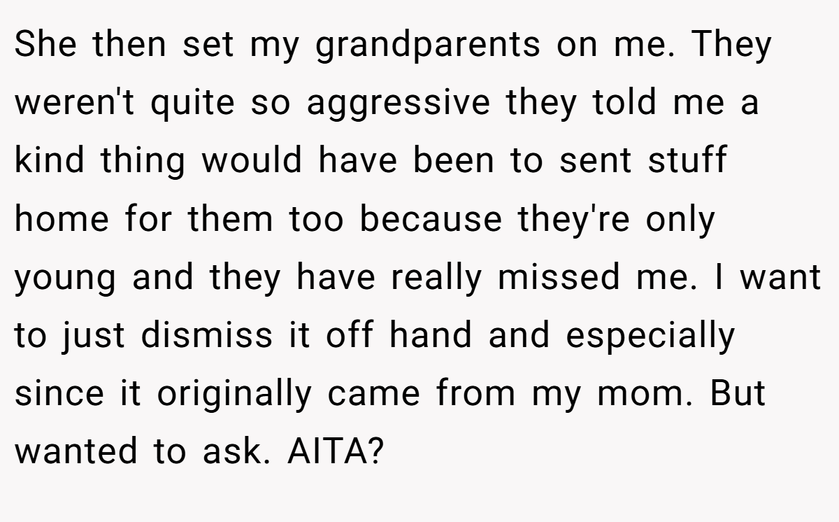 She then set my grandparents on me. They weren't quite so aggressive they told me a kind thing would have been to sent stuff home for them too because they're only young and they have really missed me. I want to just dismiss it off hand and especially since it originally came from my mom. But wanted to ask. AITA?