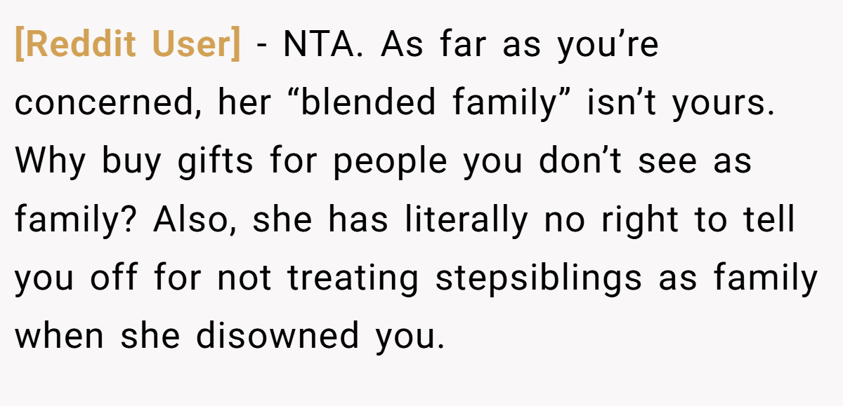 [Reddit User] - NTA. As far as you’re concerned, her “blended family” isn’t yours. Why buy gifts for people you don’t see as family? Also, she has literally no right to tell you off for not treating stepsiblings as family when she disowned you.