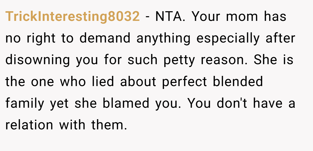 TrickInteresting8032 - NTA. Your mom has no right to demand anything especially after disowning you for such petty reason. She is the one who lied about perfect blended family yet she blamed you. You don't have a relation with them.