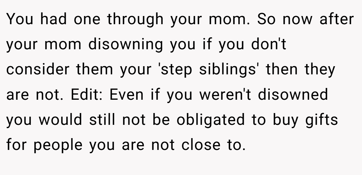 You had one through your mom. So now after your mom disowning you if you don't consider them your 'step siblings' then they are not. Edit: Even if you weren't disowned you would still not be obligated to buy gifts for people you are not close to.