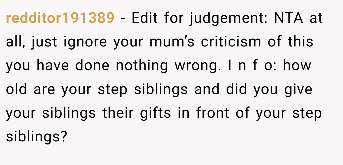 redditor191389 - Edit for judgement: NTA at all, just ignore your mum’s criticism of this you have done nothing wrong. I n f o: how old are your step siblings and did you give your siblings their gifts in front of your step siblings?