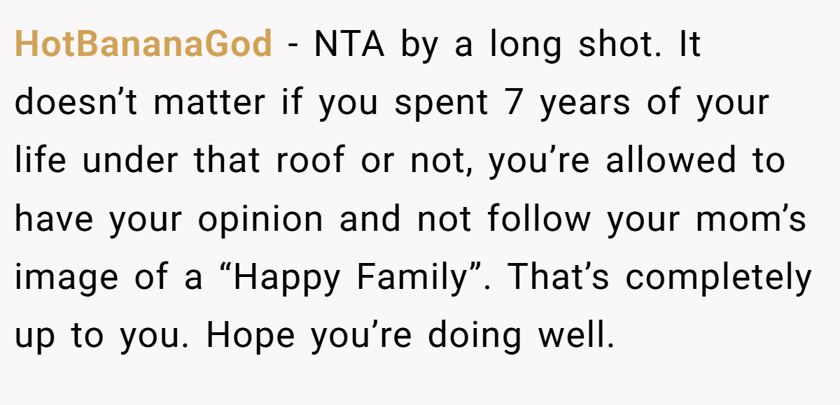 HotBananaGod - NTA by a long shot. It doesn’t matter if you spent 7 years of your life under that roof or not, you’re allowed to have your opinion and not follow your mom’s image of a “Happy Family”. That’s completely up to you. Hope you’re doing well.