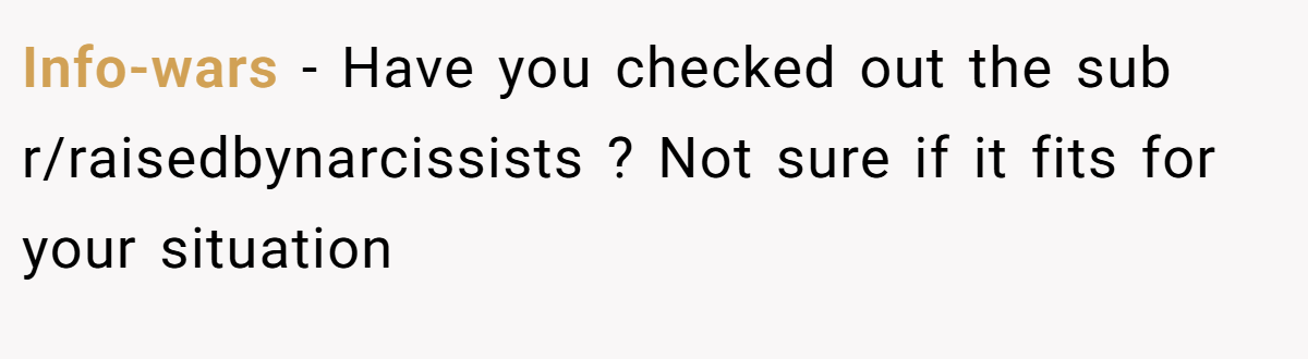 Info-wars - Have you checked out the sub r/raisedbynarcissists ? Not sure if it fits for your situation