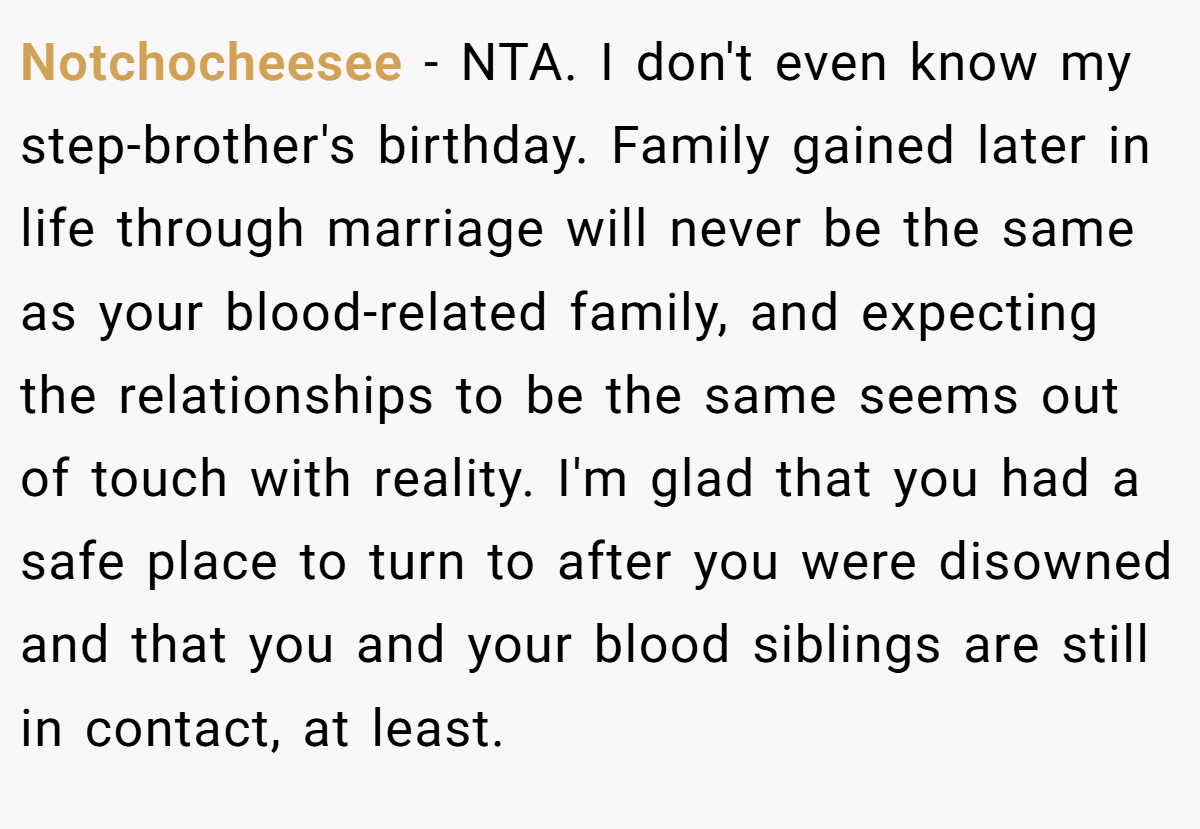 Notchocheesee - NTA. I don't even know my step-brother's birthday. Family gained later in life through marriage will never be the same as your blood-related family, and expecting the relationships to be the same seems out of touch with reality. I'm glad that you had a safe place to turn to after you were disowned and that you and your blood siblings are still in contact, at least.