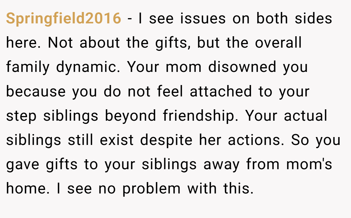 Springfield2016 - I see issues on both sides here. Not about the gifts, but the overall family dynamic. Your mom disowned you because you do not feel attached to your step siblings beyond friendship. Your actual siblings still exist despite her actions. So you gave gifts to your siblings away from mom's home. I see no problem with this.