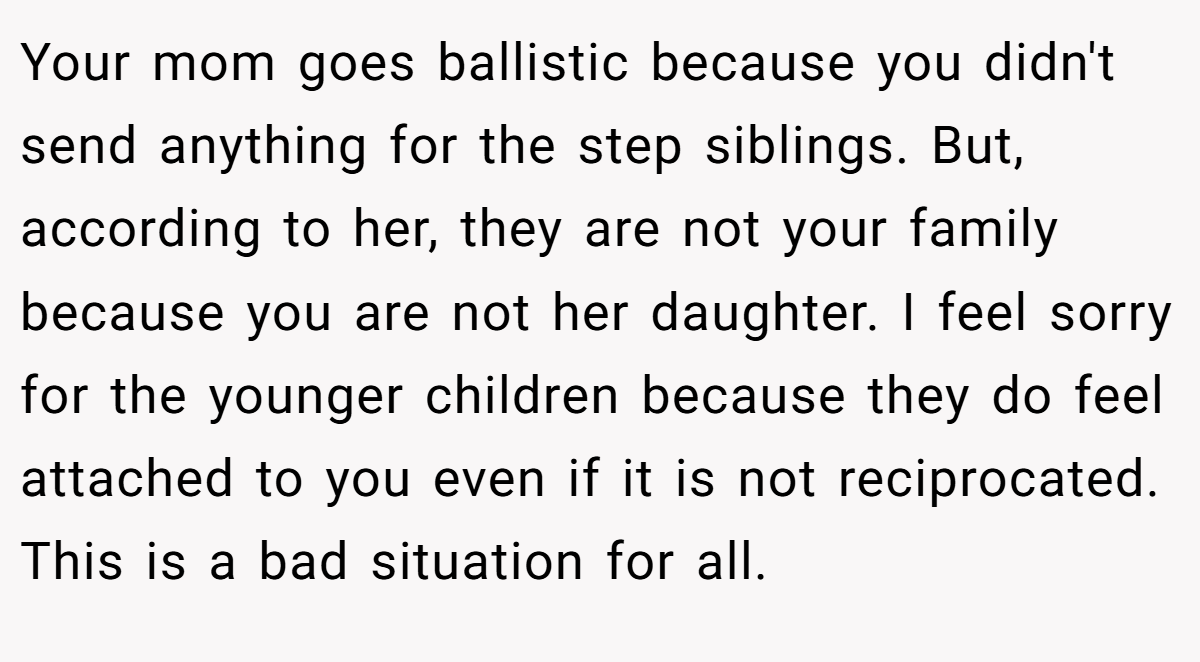 Your mom goes ballistic because you didn't send anything for the step siblings. But, according to her, they are not your family because you are not her daughter. I feel sorry for the younger children because they do feel attached to you even if it is not reciprocated. This is a bad situation for all.