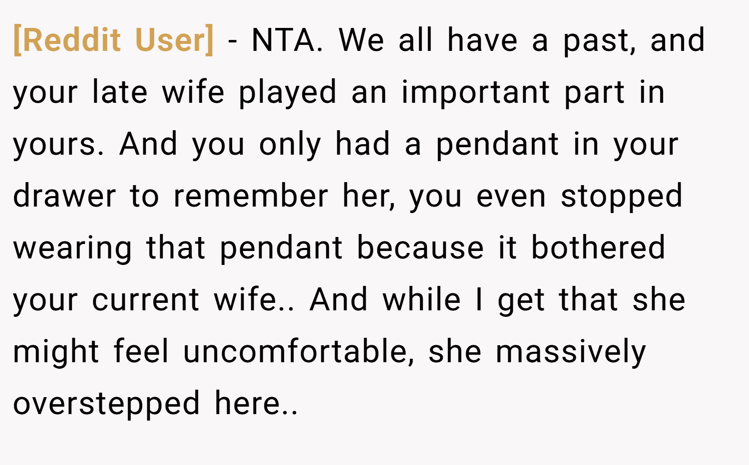 [Reddit User] − NTA. We all have a past, and your late wife played an important part in yours. And you only had a pendant in your drawer to remember her, you even stopped wearing that pendant because it bothered your current wife.. And while I get that she might feel uncomfortable, she massively overstepped here..
