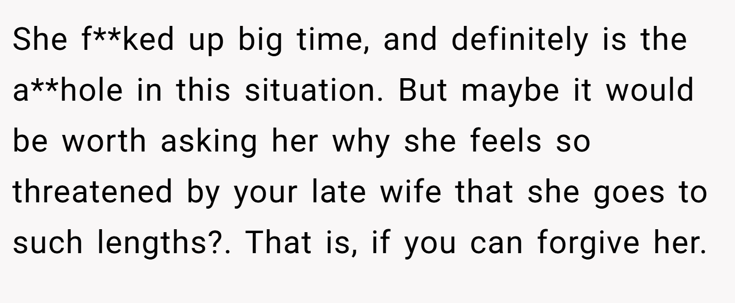 She f**ked up big time, and definitely is the a**hole in this situation. But maybe it would be worth asking her why she feels so threatened by your late wife that she goes to such lengths?. That is, if you can forgive her.