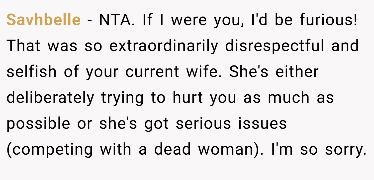 Savhbelle − NTA. If I were you, I'd be furious! That was so extraordinarily disrespectful and selfish of your current wife. She's either deliberately trying to hurt you as much as possible or she's got serious issues (competing with a dead woman). I'm so sorry.