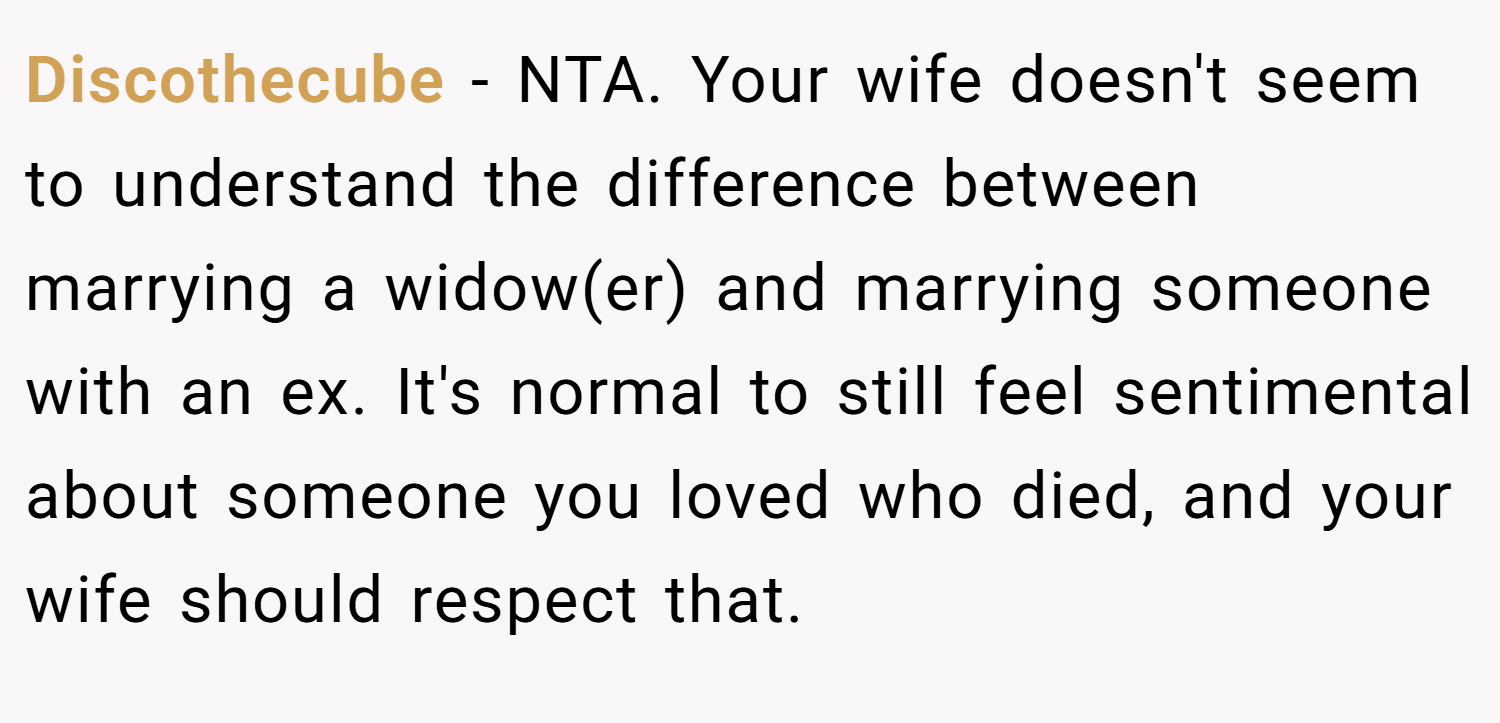 Discothecube − NTA. Your wife doesn't seem to understand the difference between marrying a widow(er) and marrying someone with an ex. It's normal to still feel sentimental about someone you loved who died, and your wife should respect that.