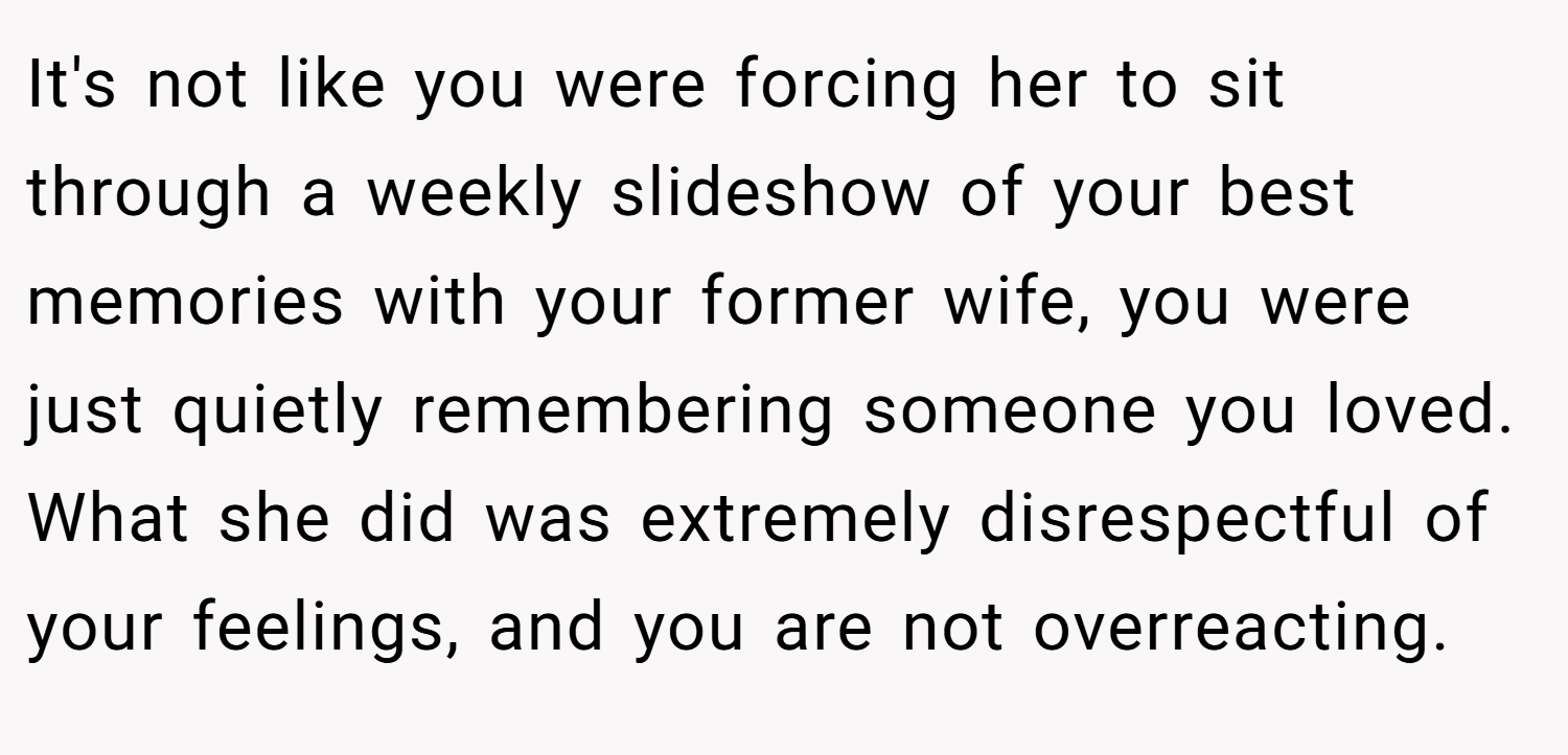 It's not like you were forcing her to sit through a weekly slideshow of your best memories with your former wife, you were just quietly remembering someone you loved. What she did was extremely disrespectful of your feelings, and you are not overreacting.