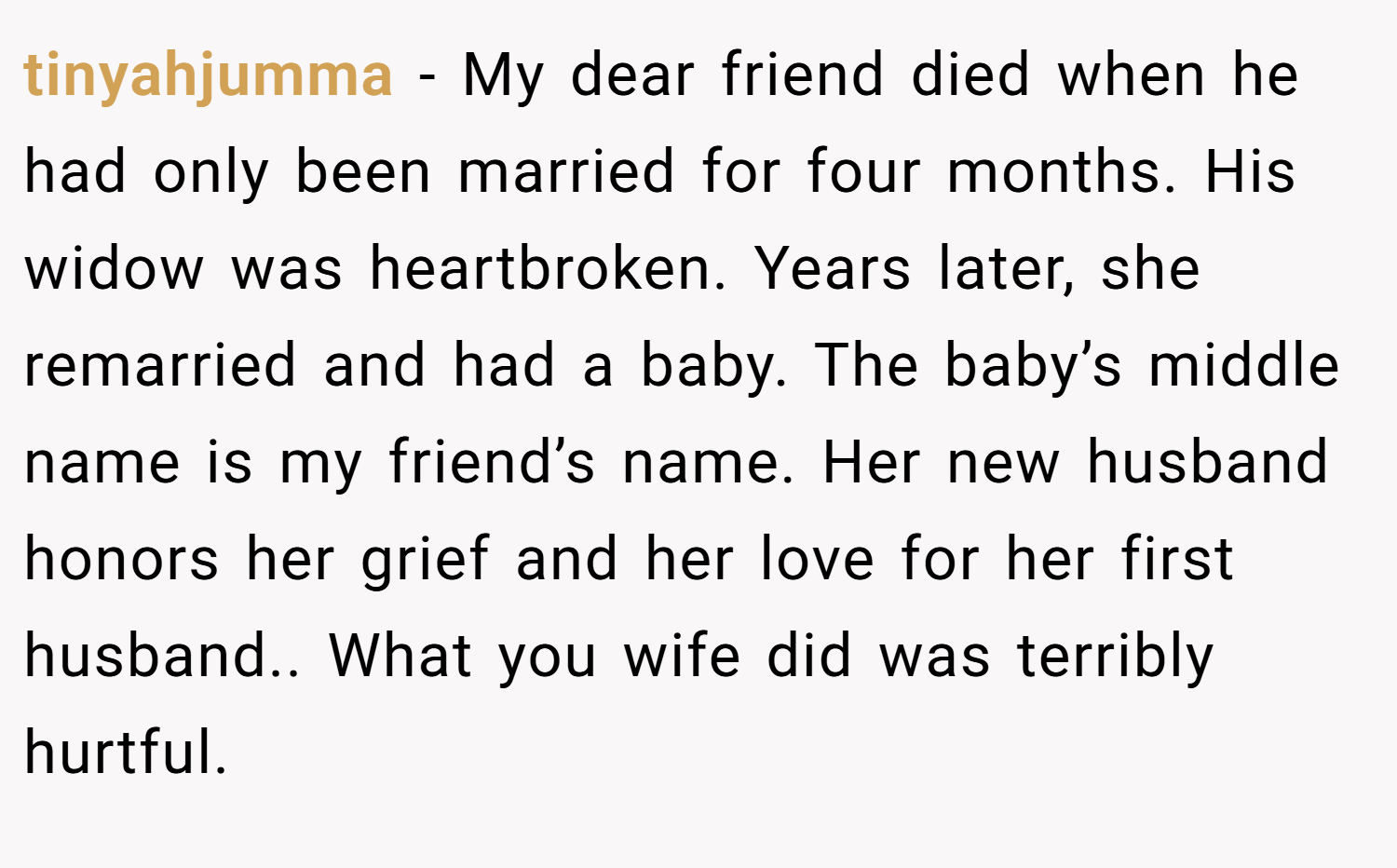 tinyahjumma − My dear friend died when he had only been married for four months. His widow was heartbroken. Years later, she remarried and had a baby. The baby’s middle name is my friend’s name. Her new husband honors her grief and her love for her first husband.. What you wife did was terribly hurtful.