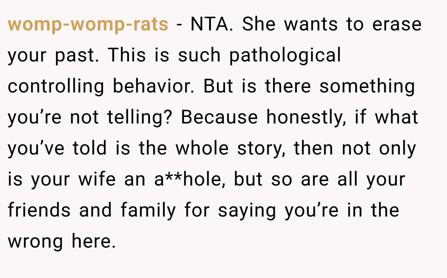 womp-womp-rats − NTA. She wants to erase your past. This is such pathological controlling behavior. But is there something you’re not telling? Because honestly, if what you’ve told is the whole story, then not only is your wife an a**hole, but so are all your friends and family for saying you’re in the wrong here.