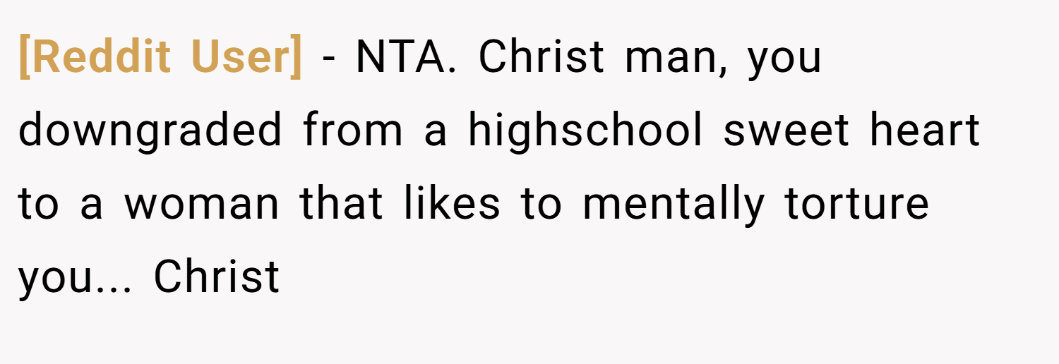 [Reddit User] − NTA. Christ man, you downgraded from a highschool sweet heart to a woman that likes to mentally torture you... Christ