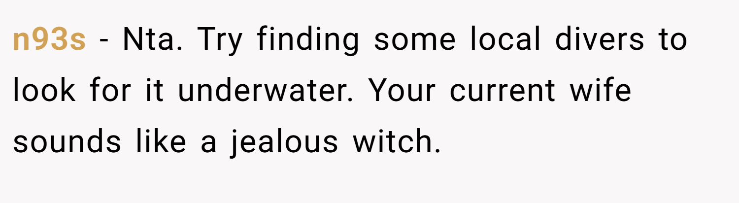 n93s − Nta. Try finding some local divers to look for it underwater. Your current wife sounds like a jealous witch.