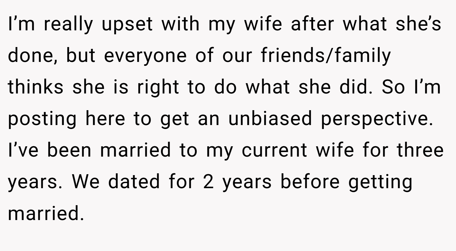 I’m really upset with my wife after what she’s done, but everyone of our friends/family thinks she is right to do what she did. So I’m posting here to get an unbiased perspective. I’ve been married to my current wife for three years. We dated for 2 years before getting married.