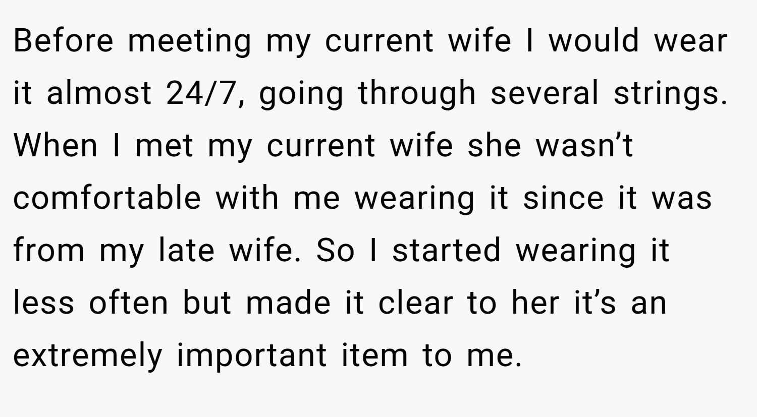 Before meeting my current wife I would wear it almost 24/7, going through several strings. When I met my current wife she wasn’t comfortable with me wearing it since it was from my late wife. So I started wearing it less often but made it clear to her it’s an extremely important item to me.