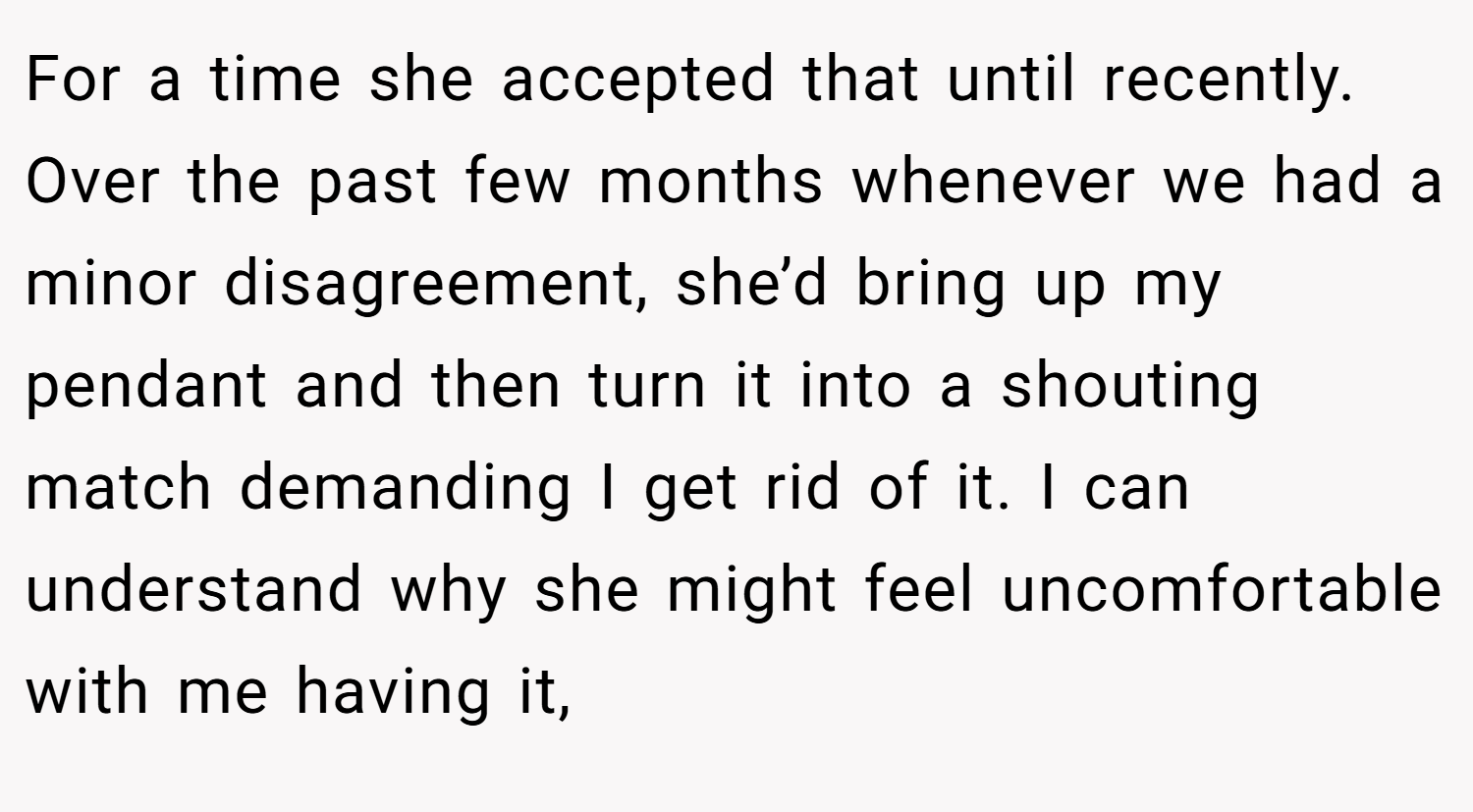 For a time she accepted that until recently. Over the past few months whenever we had a minor disagreement, she’d bring up my pendant and then turn it into a shouting match demanding I get rid of it. I can understand why she might feel uncomfortable with me having it,
