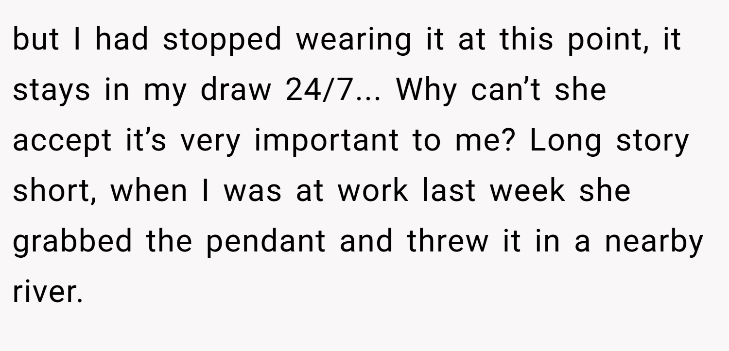 but I had stopped wearing it at this point, it stays in my draw 24/7... Why can’t she accept it’s very important to me? Long story short, when I was at work last week she grabbed the pendant and threw it in a nearby river.