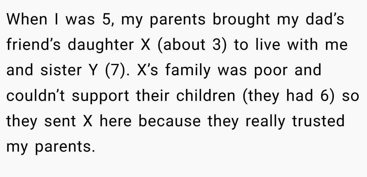 When I was 5, my parents brought my dad’s friend’s daughter X (about 3) to live with me and sister Y (7). X’s family was poor and couldn’t support their children (they had 6) so they sent X here because they really trusted my parents.