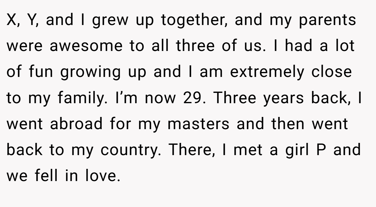 X, Y, and I grew up together, and my parents were awesome to all three of us. I had a lot of fun growing up and I am extremely close to my family. I’m now 29. Three years back, I went abroad for my masters and then went back to my country. There, I met a girl P and we fell in love.