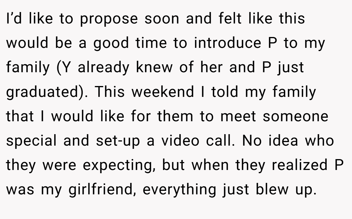 I’d like to propose soon and felt like this would be a good time to introduce P to my family (Y already knew of her and P just graduated). This weekend I told my family that I would like for them to meet someone special and set-up a video call. No idea who they were expecting, but when they realized P was my girlfriend, everything just blew up.