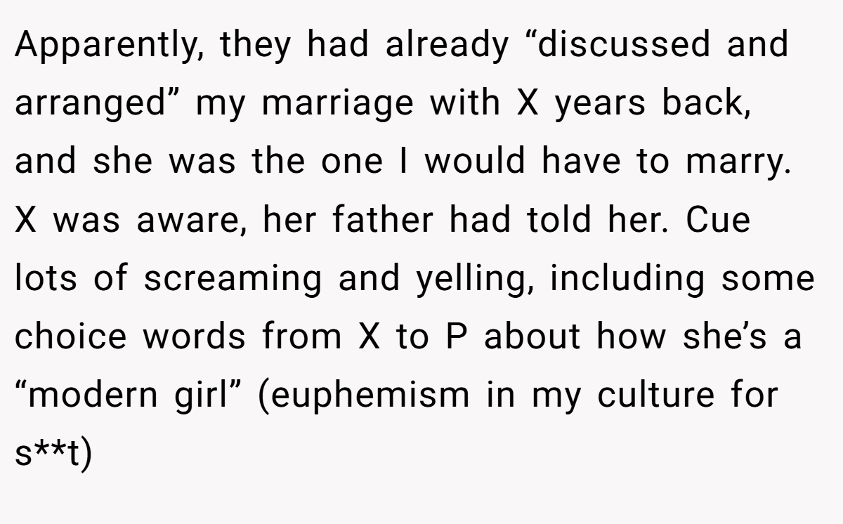 Apparently, they had already “discussed and arranged” my marriage with X years back, and she was the one I would have to marry. X was aware, her father had told her. Cue lots of screaming and yelling, including some choice words from X to P about how she’s a “modern girl” (euphemism in my culture for s**t)