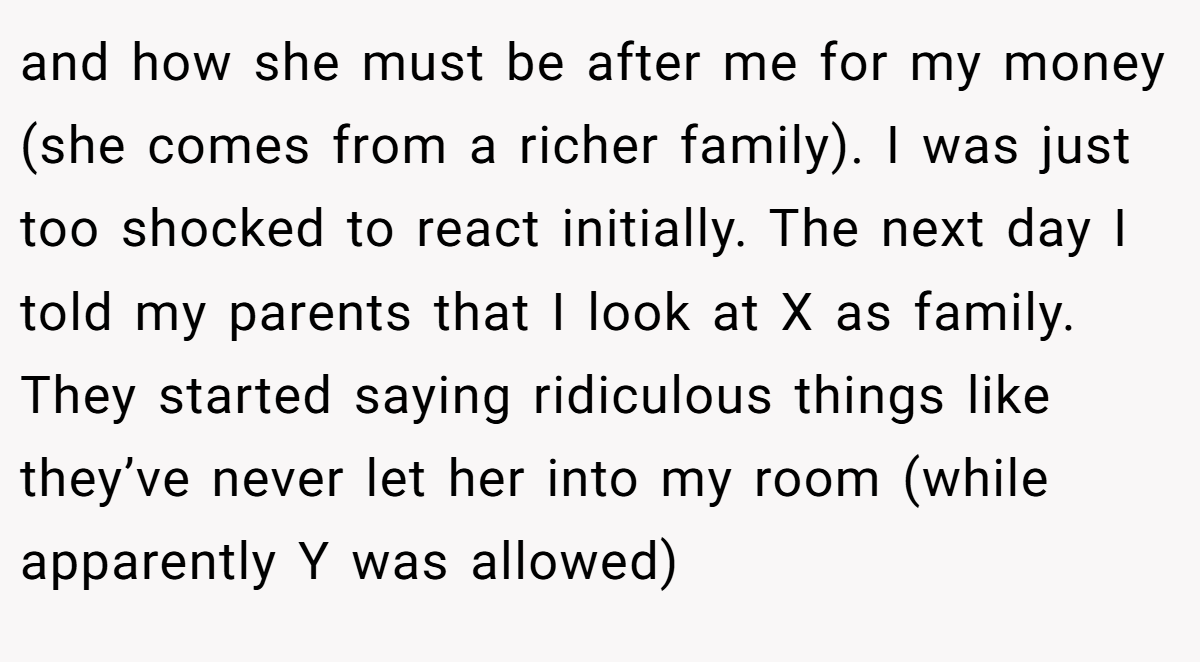 and how she must be after me for my money (she comes from a richer family). I was just too shocked to react initially. The next day I told my parents that I look at X as family. They started saying ridiculous things like they’ve never let her into my room (while apparently Y was allowed)