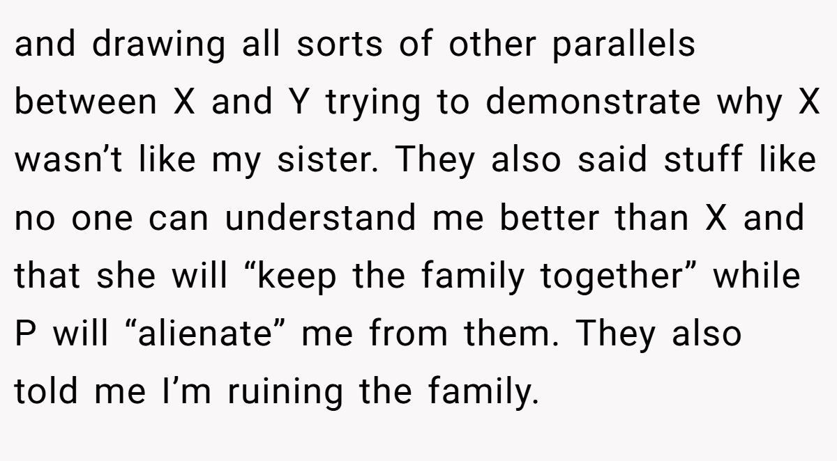 and drawing all sorts of other parallels between X and Y trying to demonstrate why X wasn’t like my sister. They also said stuff like no one can understand me better than X and that she will “keep the family together” while P will “alienate” me from them. They also told me I’m ruining the family.