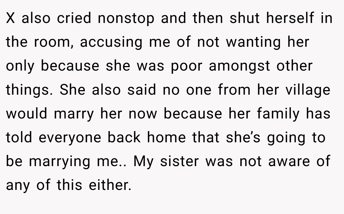 X also cried nonstop and then shut herself in the room, accusing me of not wanting her only because she was poor amongst other things. She also said no one from her village would marry her now because her family has told everyone back home that she’s going to be marrying me.. My sister was not aware of any of this either.