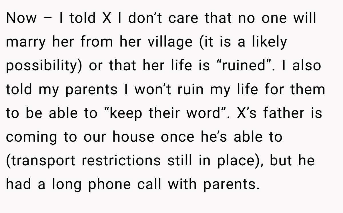 Now – I told X I don’t care that no one will marry her from her village (it is a likely possibility) or that her life is “ruined”. I also told my parents I won’t ruin my life for them to be able to “keep their word”. X’s father is coming to our house once he’s able to (transport restrictions still in place), but he had a long phone call with parents.