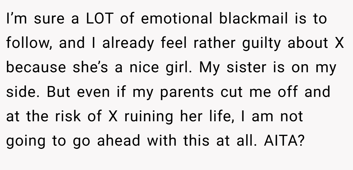 I’m sure a LOT of emotional blackmail is to follow, and I already feel rather guilty about X because she’s a nice girl. My sister is on my side. But even if my parents cut me off and at the risk of X ruining her life, I am not going to go ahead with this at all. AITA?