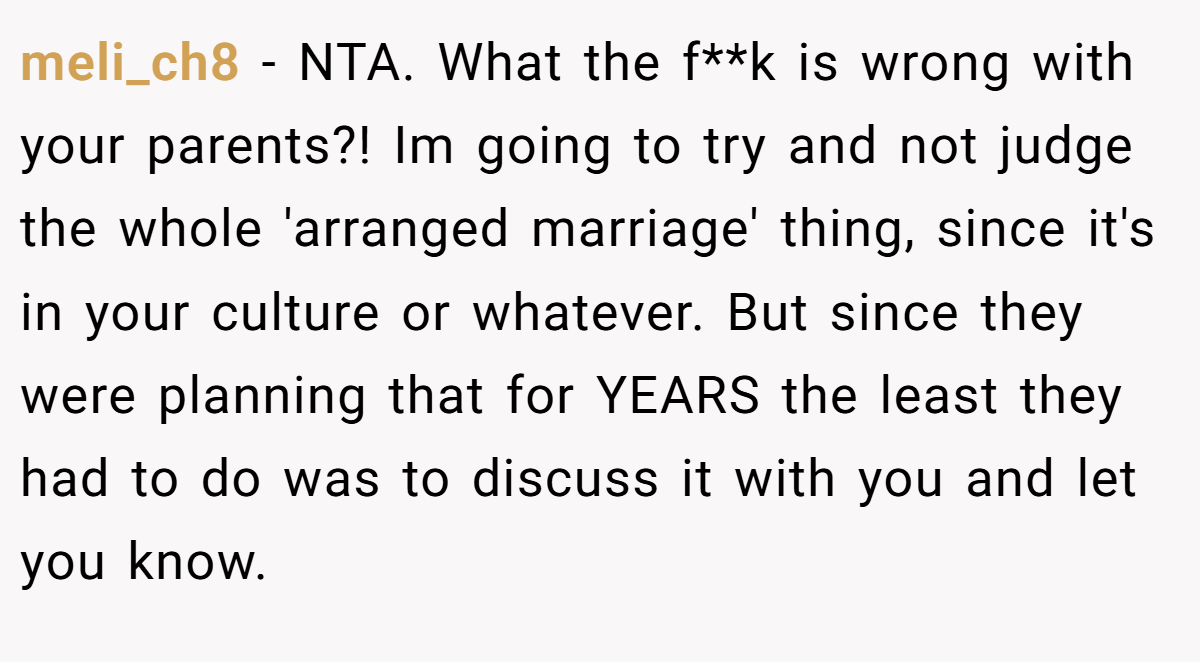 meli_ch8 - NTA. What the f**k is wrong with your parents?! Im going to try and not judge the whole 'arranged marriage' thing, since it's in your culture or whatever. But since they were planning that for YEARS the least they had to do was to discuss it with you and let you know.
