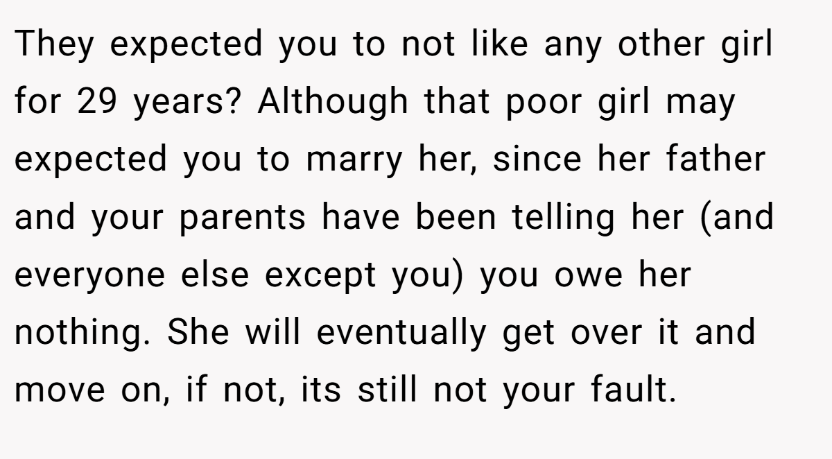 They expected you to not like any other girl for 29 years? Although that poor girl may expected you to marry her, since her father and your parents have been telling her (and everyone else except you) you owe her nothing. She will eventually get over it and move on, if not, its still not your fault.