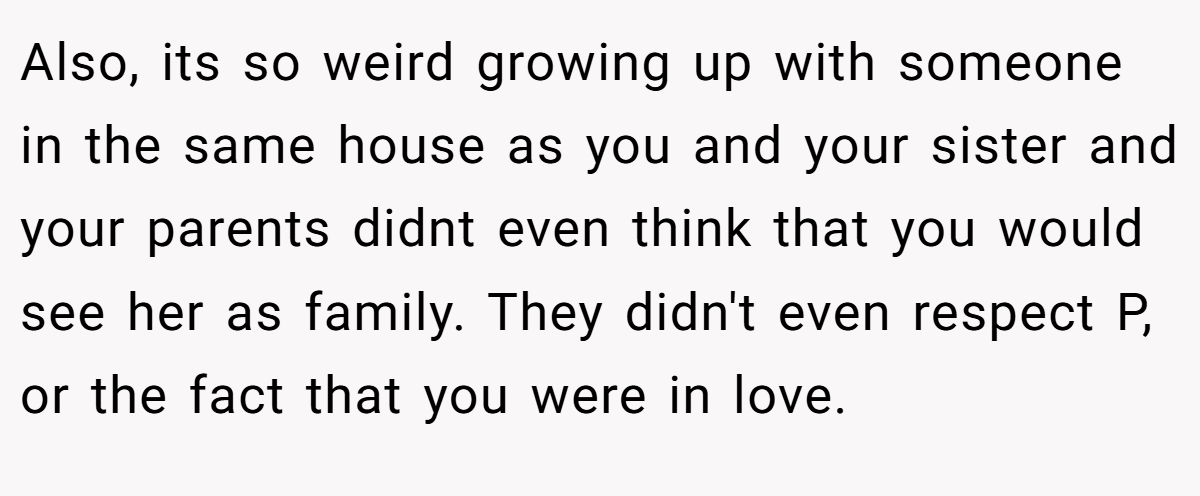 Also, its so weird growing up with someone in the same house as you and your sister and your parents didnt even think that you would see her as family. They didn't even respect P, or the fact that you were in love.