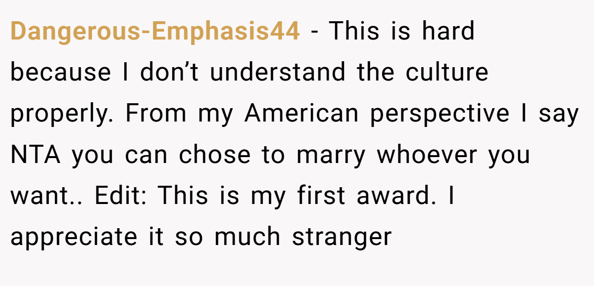 Dangerous-Emphasis44 - This is hard because I don’t understand the culture properly. From my American perspective I say NTA you can chose to marry whoever you want.. Edit: This is my first award. I appreciate it so much stranger