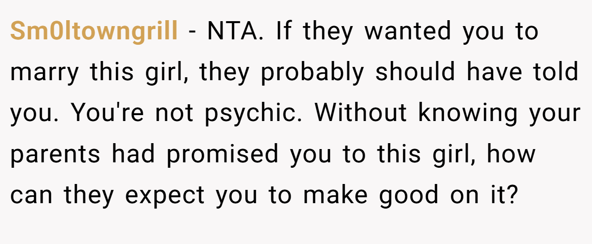 Sm0ltowngrill - NTA. If they wanted you to marry this girl, they probably should have told you. You're not psychic. Without knowing your parents had promised you to this girl, how can they expect you to make good on it?