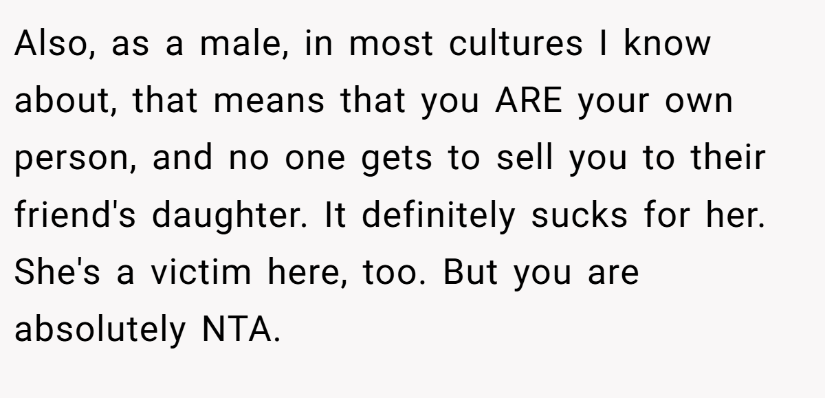 Also, as a male, in most cultures I know about, that means that you ARE your own person, and no one gets to sell you to their friend's daughter. It definitely sucks for her. She's a victim here, too. But you are absolutely NTA.