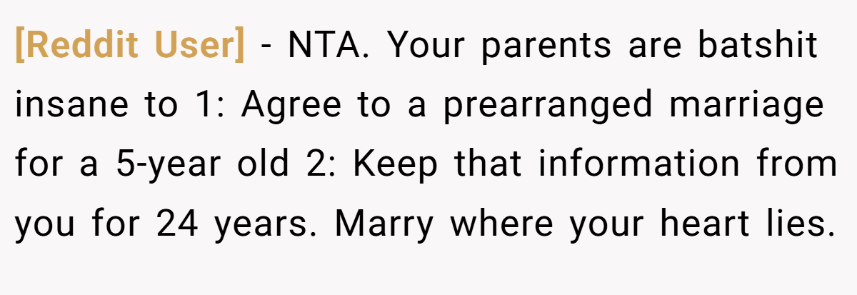 [Reddit User] - NTA. Your parents are batshit insane to 1: Agree to a prearranged marriage for a 5-year old 2: Keep that information from you for 24 years. Marry where your heart lies.