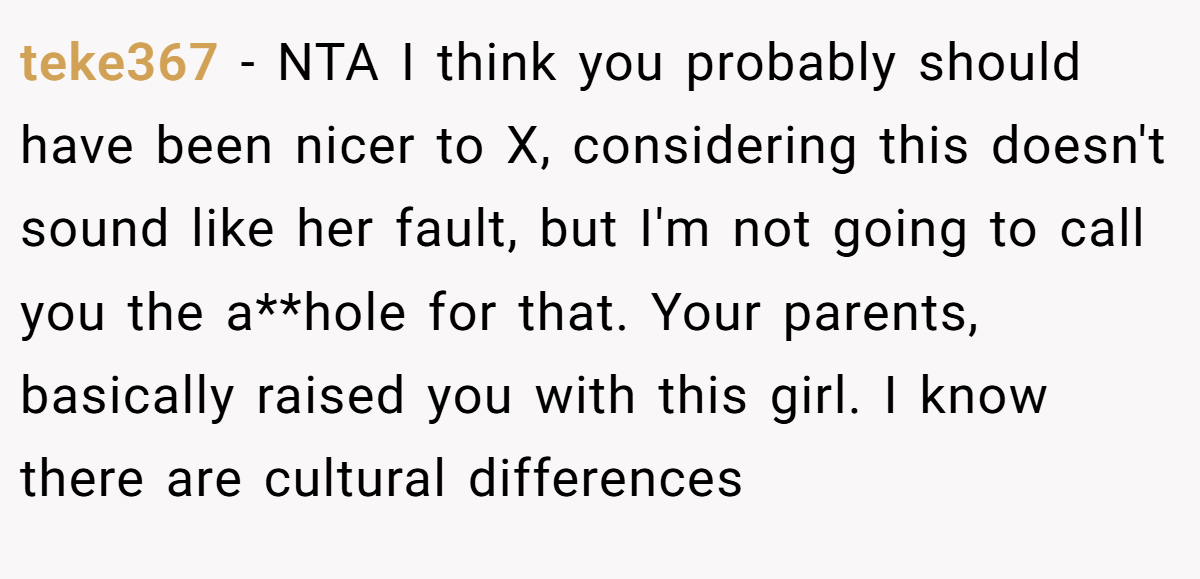 teke367 - NTA I think you probably should have been nicer to X, considering this doesn't sound like her fault, but I'm not going to call you the a**hole for that. Your parents, basically raised you with this girl. I know there are cultural differences