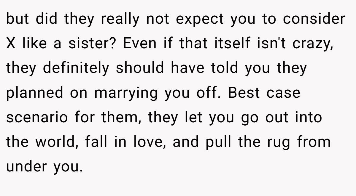 but did they really not expect you to consider X like a sister? Even if that itself isn't crazy, they definitely should have told you they planned on marrying you off. Best case scenario for them, they let you go out into the world, fall in love, and pull the rug from under you.