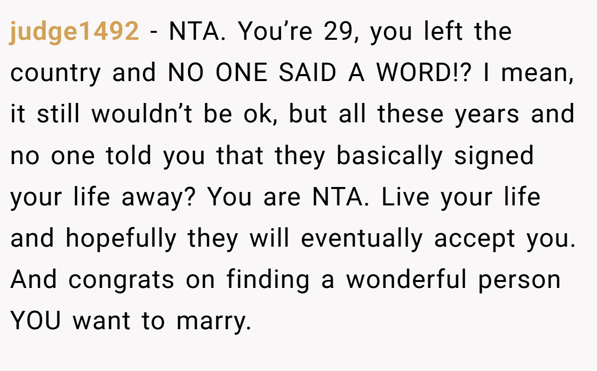 judge1492 - NTA. You’re 29, you left the country and NO ONE SAID A WORD!? I mean, it still wouldn’t be ok, but all these years and no one told you that they basically signed your life away? You are NTA. Live your life and hopefully they will eventually accept you. And congrats on finding a wonderful person YOU want to marry.