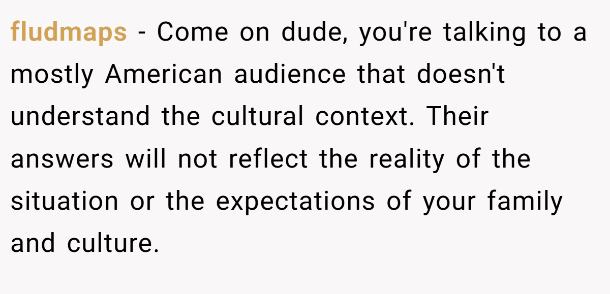 fludmaps - Come on dude, you're talking to a mostly American audience that doesn't understand the cultural context. Their answers will not reflect the reality of the situation or the expectations of your family and culture.
